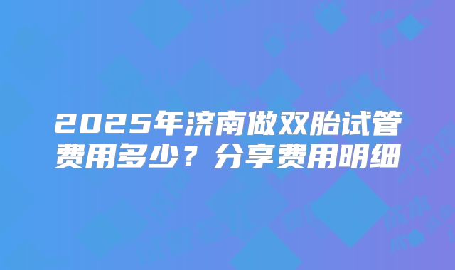 2025年济南做双胎试管费用多少？分享费用明细