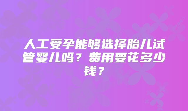 人工受孕能够选择胎儿试管婴儿吗？费用要花多少钱？