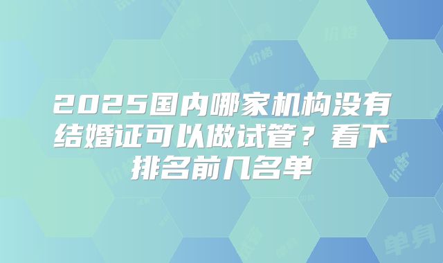 2025国内哪家机构没有结婚证可以做试管？看下排名前几名单