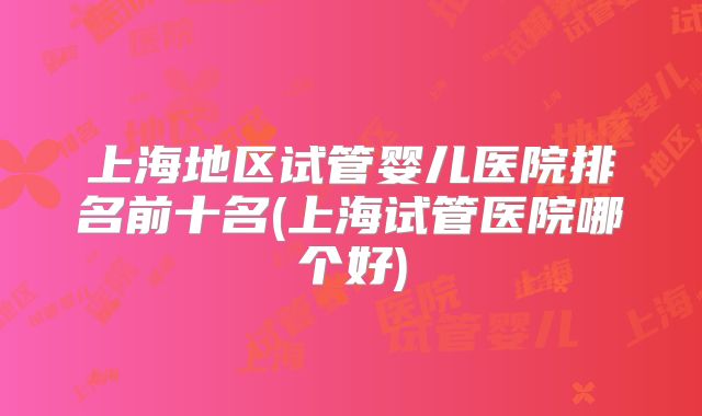上海地区试管婴儿医院排名前十名(上海试管医院哪个好)