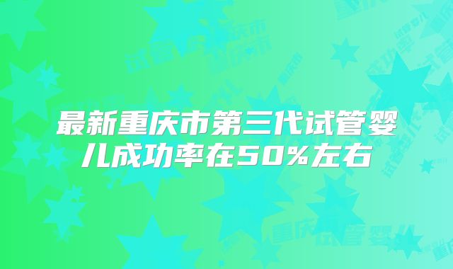 最新重庆市第三代试管婴儿成功率在50%左右
