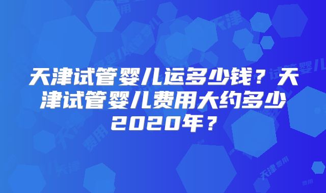 天津试管婴儿运多少钱？天津试管婴儿费用大约多少2020年？