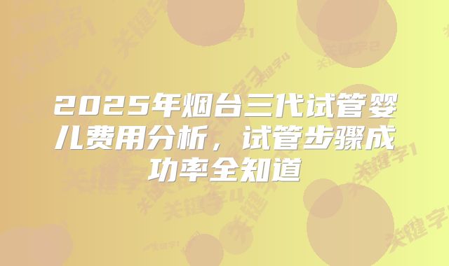 2025年烟台三代试管婴儿费用分析，试管步骤成功率全知道