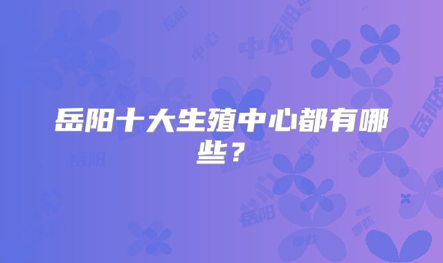 岳阳十大生殖中心都有哪些？