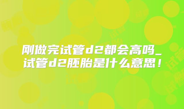 刚做完试管d2都会高吗_试管d2胚胎是什么意思！