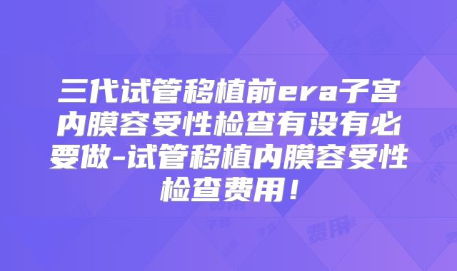 三代试管移植前era子宫内膜容受性检查有没有必要做-试管移植内膜容受性检查费用！