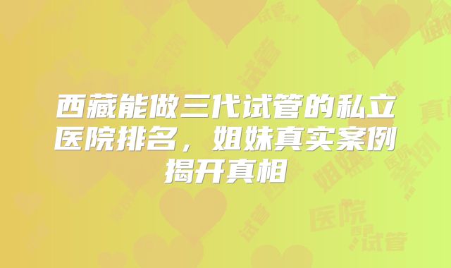 西藏能做三代试管的私立医院排名，姐妹真实案例揭开真相