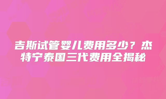 吉斯试管婴儿费用多少？杰特宁泰国三代费用全揭秘