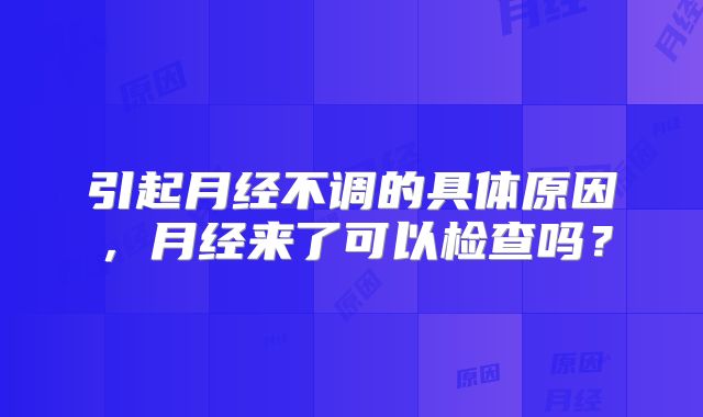 引起月经不调的具体原因，月经来了可以检查吗？
