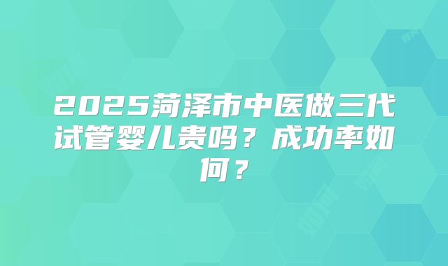2025菏泽市中医做三代试管婴儿贵吗？成功率如何？