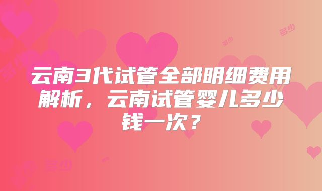 云南3代试管全部明细费用解析，云南试管婴儿多少钱一次？