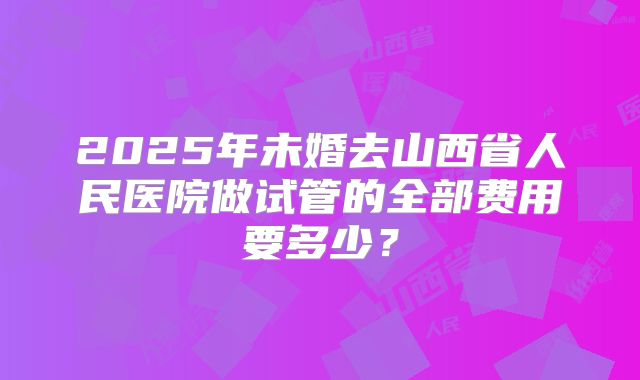 2025年未婚去山西省人民医院做试管的全部费用要多少？