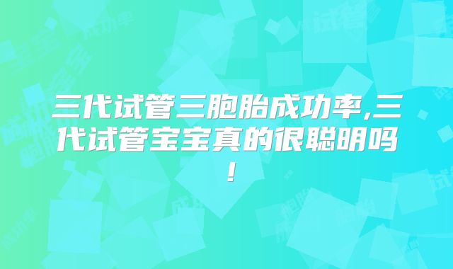 三代试管三胞胎成功率,三代试管宝宝真的很聪明吗！