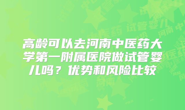 高龄可以去河南中医药大学第一附属医院做试管婴儿吗？优势和风险比较