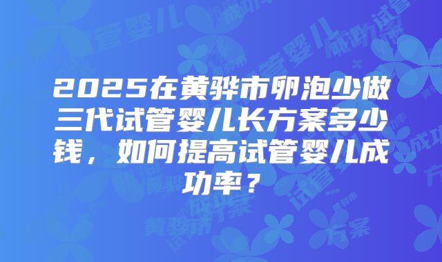 2025在黄骅市卵泡少做三代试管婴儿长方案多少钱,如何提高试管婴儿成功率?