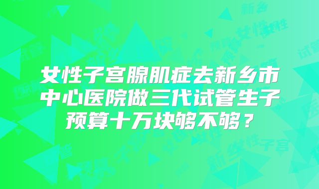 女性子宫腺肌症去新乡市中心医院做三代试管生子预算十万块够不够？