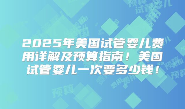 2025年美国试管婴儿费用详解及预算指南！美国试管婴儿一次要多少钱！