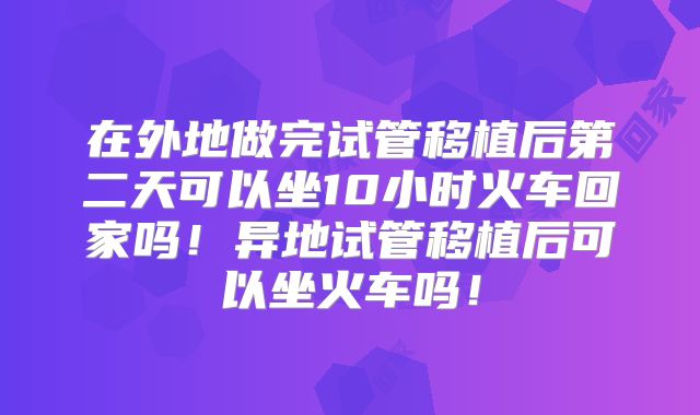 在外地做完试管移植后第二天可以坐10小时火车回家吗！异地试管移植后可以坐火车吗！