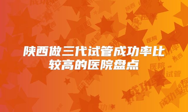 陕西做三代试管成功率比较高的医院盘点