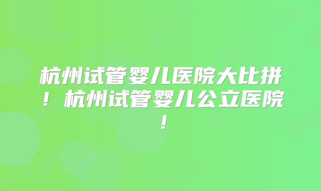 杭州试管婴儿医院大比拼！杭州试管婴儿公立医院！