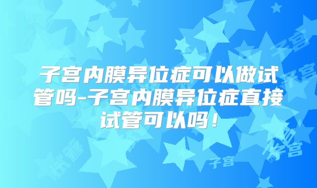 子宫内膜异位症可以做试管吗-子宫内膜异位症直接试管可以吗！