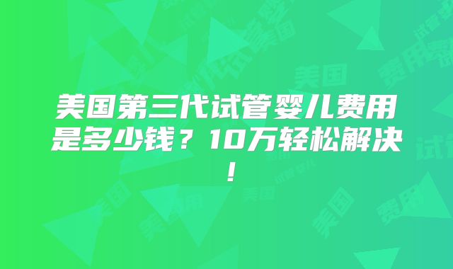 美国第三代试管婴儿费用是多少钱？10万轻松解决！