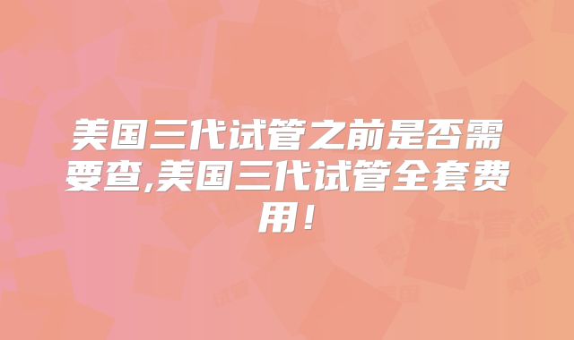 美国三代试管之前是否需要查,美国三代试管全套费用！