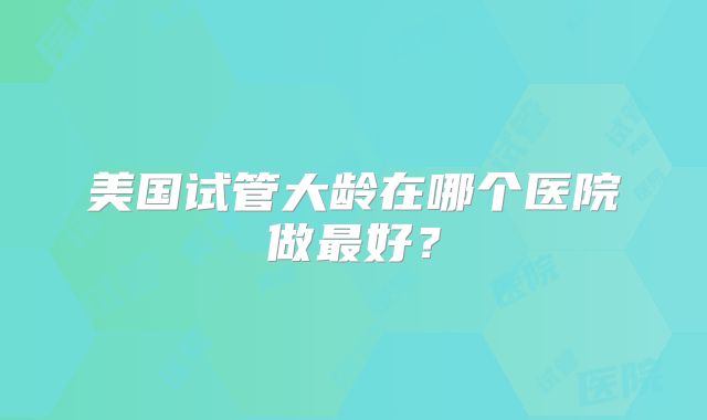 美国试管大龄在哪个医院做最好？
