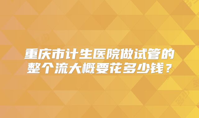 重庆市计生医院做试管的整个流大概要花多少钱?