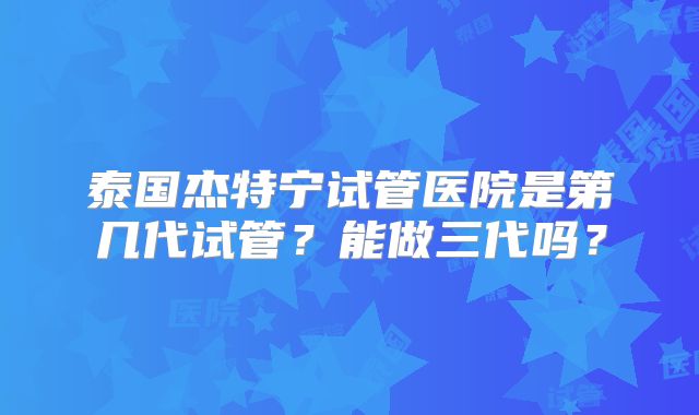 泰国杰特宁试管医院是第几代试管？能做三代吗？