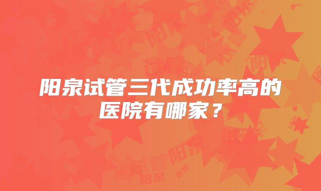阳泉试管三代成功率高的医院有哪家？