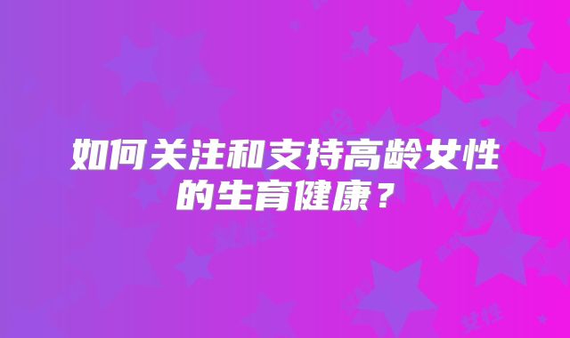 如何关注和支持高龄女性的生育健康?