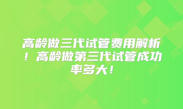 高龄做三代试管费用解析！高龄做第三代试管成功率多大！