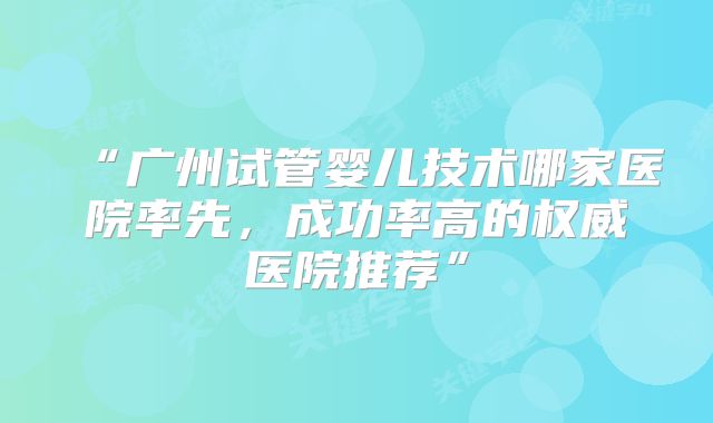 “广州试管婴儿技术哪家医院率先，成功率高的权威医院推荐”