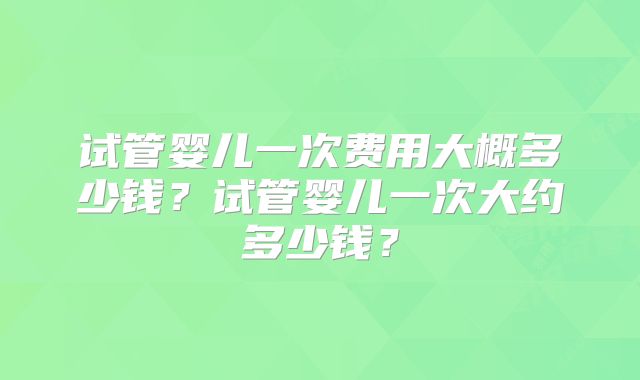 试管婴儿一次费用大概多少钱?试管婴儿一次大约多少钱?