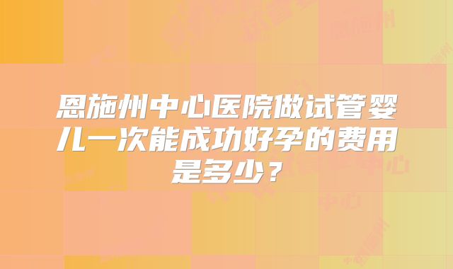 恩施州中心医院做试管婴儿一次能成功好孕的费用是多少?
