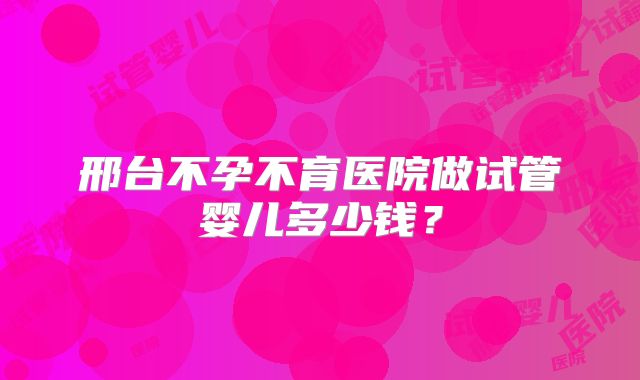 邢台不孕不育医院做试管婴儿多少钱？