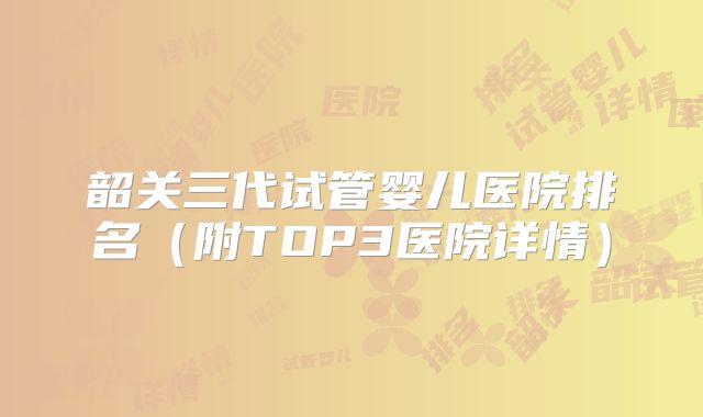 韶关三代试管婴儿医院排名(附TOP3医院详情)