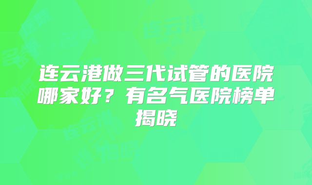 连云港做三代试管的医院哪家好？有名气医院榜单揭晓