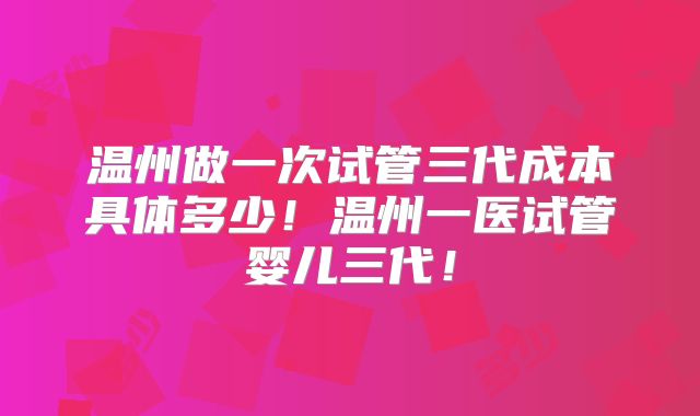 温州做一次试管三代成本具体多少！温州一医试管婴儿三代！