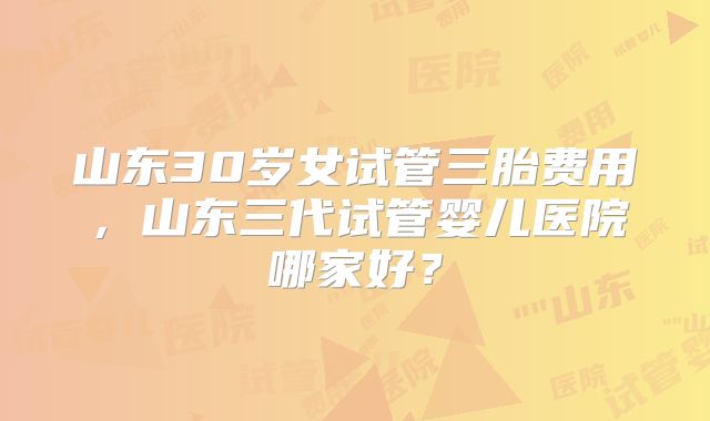 山东30岁女试管三胎费用,山东三代试管婴儿医院哪家好?