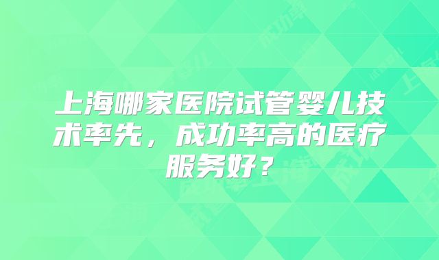 上海哪家医院试管婴儿技术率先，成功率高的医疗服务好？