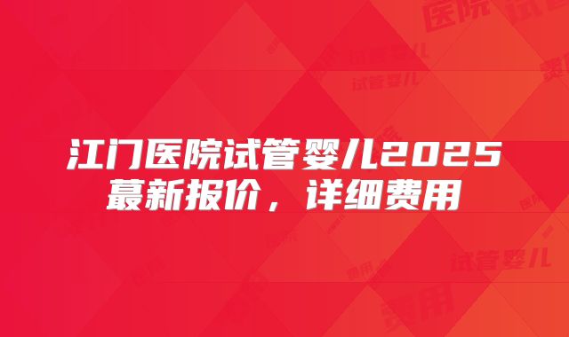 江门医院试管婴儿2025蕞新报价，详细费用