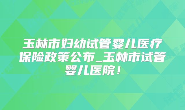 玉林市妇幼试管婴儿医疗保险政策公布_玉林市试管婴儿医院!