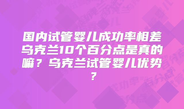 国内试管婴儿成功率相差乌克兰10个百分点是真的嘛？乌克兰试管婴儿优势？