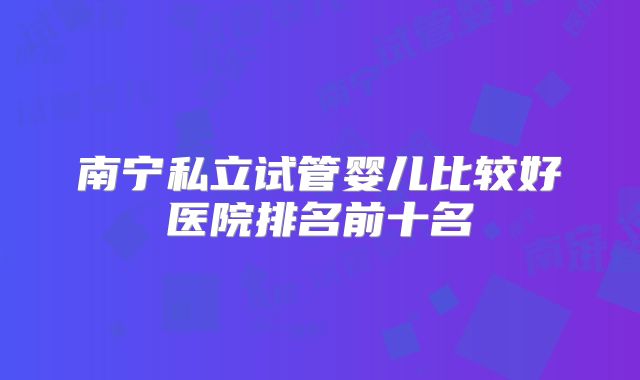 南宁私立试管婴儿比较好医院排名前十名