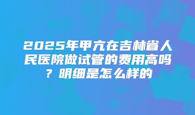 2025年甲亢在吉林省人民医院做试管的费用高吗?明细是怎么样的