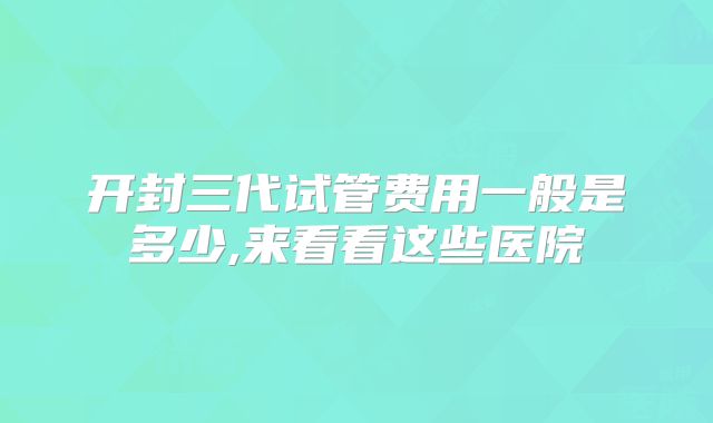 开封三代试管费用一般是多少,来看看这些医院