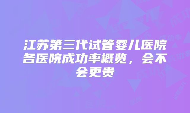 江苏第三代试管婴儿医院各医院成功率概览，会不会更贵