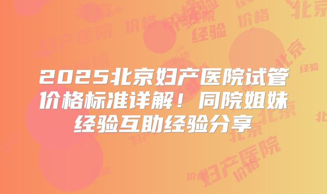 2025北京妇产医院试管价格标准详解！同院姐妹经验互助经验分享